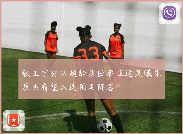 张玉宁将以超龄身份参亚运吴曦朱辰杰有望入选国足阵容