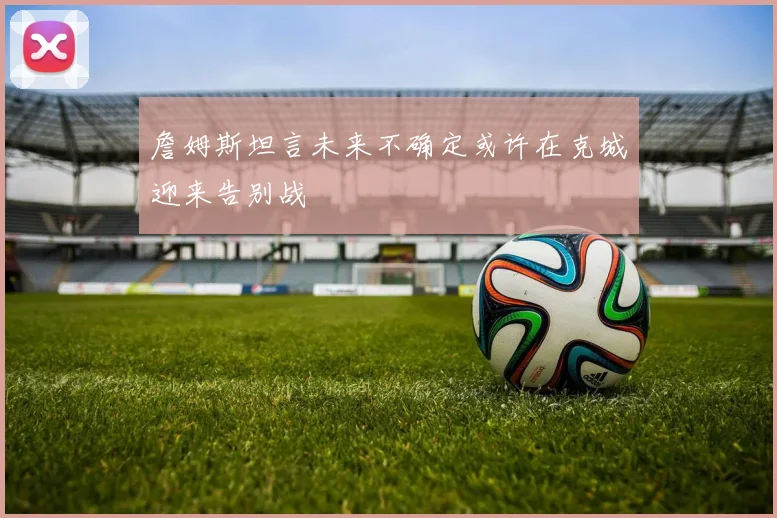 詹姆斯坦言未来不确定或许在克城迎来告别战