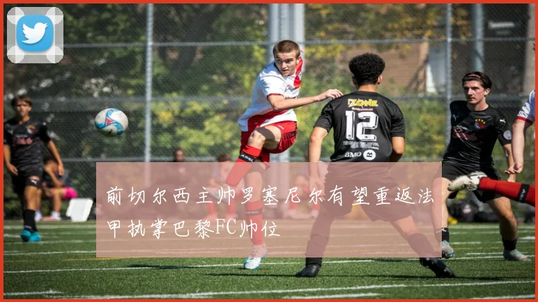 前切尔西主帅罗塞尼尔有望重返法甲执掌巴黎FC帅位