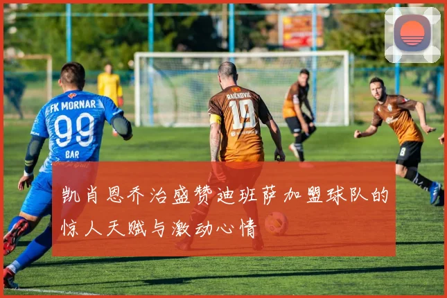 凯肖恩乔治盛赞迪班萨加盟球队的惊人天赋与激动心情