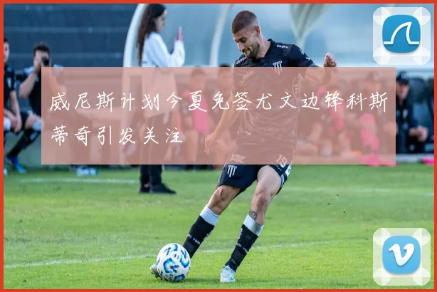 威尼斯计划今夏免签尤文边锋科斯蒂奇引发关注