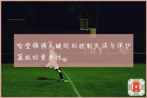 哈登强调关键时刻控制失误与保护篮板的重要性