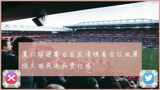 厦门球迷赛后自发清理看台垃圾展现文明风尚和责任感
