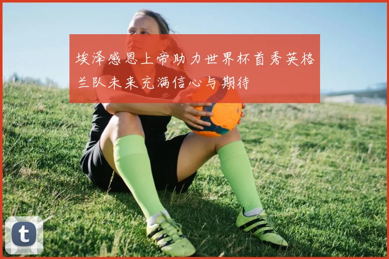 埃泽感恩上帝助力世界杯首秀英格兰队未来充满信心与期待
