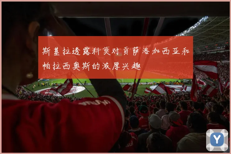 斯基拉透露科莫对贡萨洛加西亚和帕拉西奥斯的浓厚兴趣