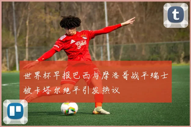 世界杯早报巴西与摩洛哥战平瑞士被卡塔尔绝平引发热议