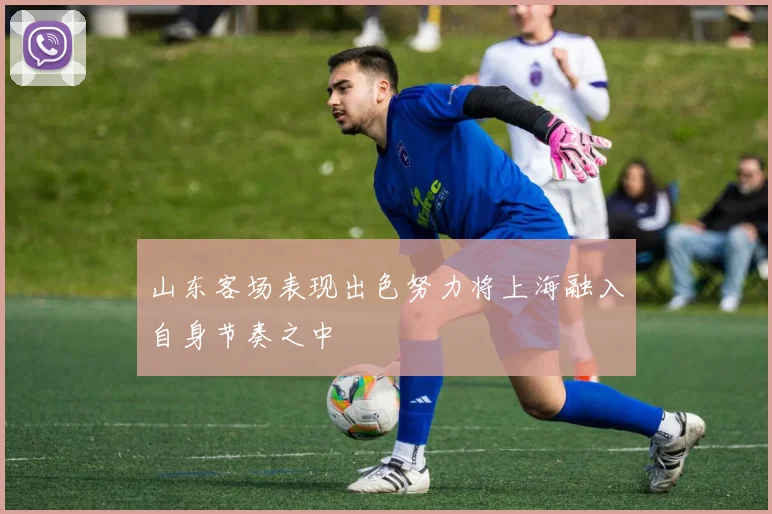 山东客场表现出色努力将上海融入自身节奏之中