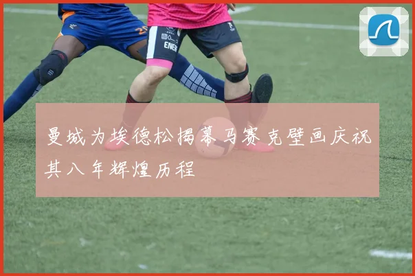 曼城为埃德松揭幕马赛克壁画庆祝其八年辉煌历程