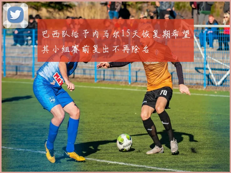 巴西队给予内马尔15天恢复期希望其小组赛前复出不再除名