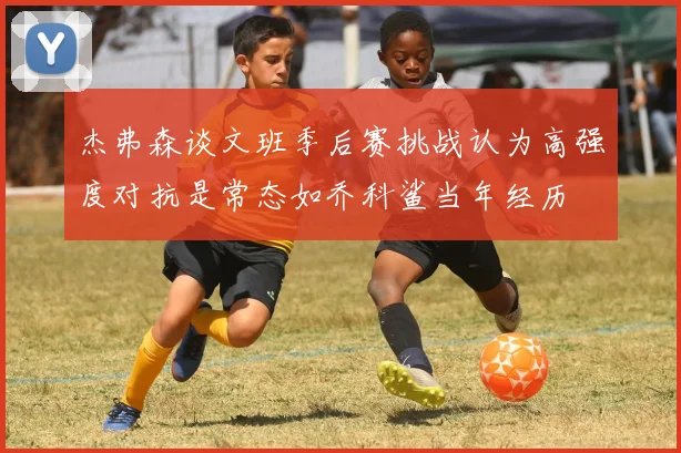 杰弗森谈文班季后赛挑战认为高强度对抗是常态如乔科鲨当年经历