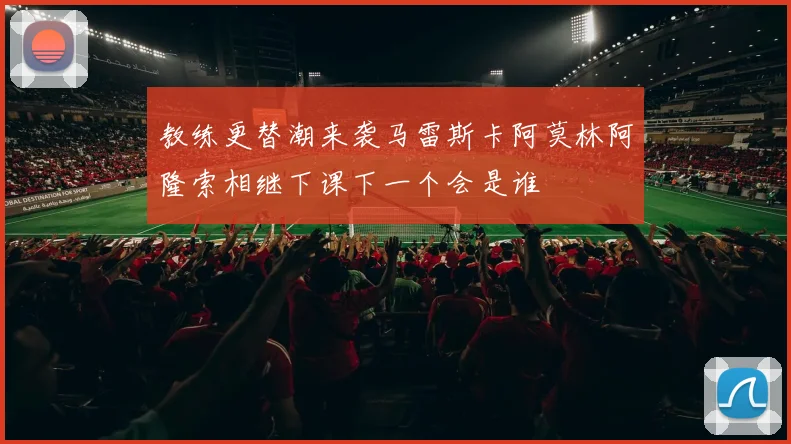 教练更替潮来袭马雷斯卡阿莫林阿隆索相继下课下一个会是谁