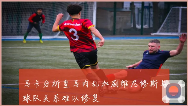 马卡分析皇马内乱加剧维尼修斯与球队关系难以修复