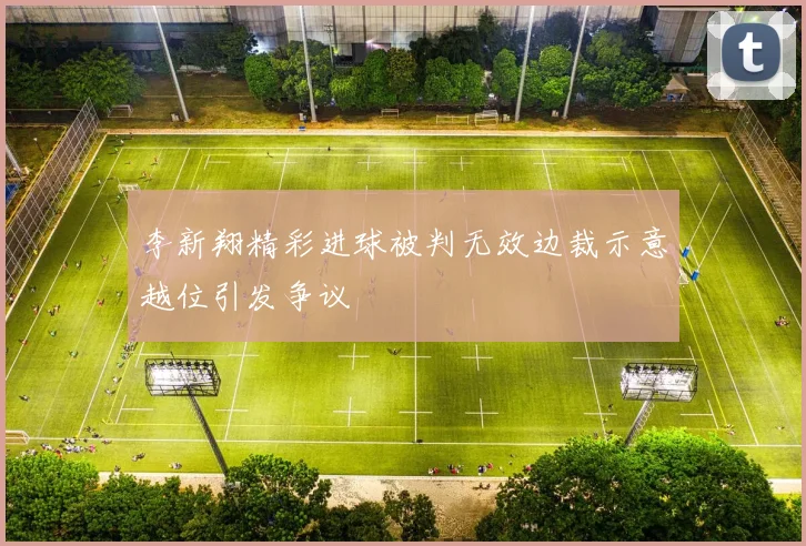 李新翔精彩进球被判无效边裁示意越位引发争议