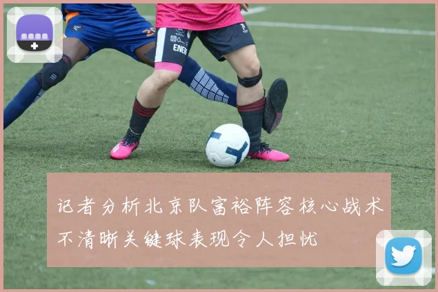 记者分析北京队富裕阵容核心战术不清晰关键球表现令人担忧