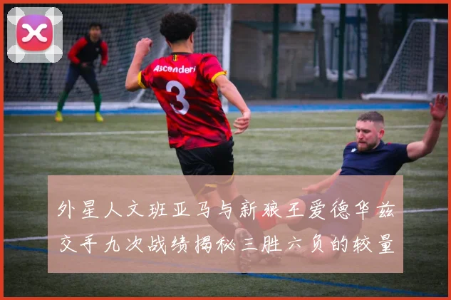 外星人文班亚马与新狼王爱德华兹交手九次战绩揭秘三胜六负的较量分析