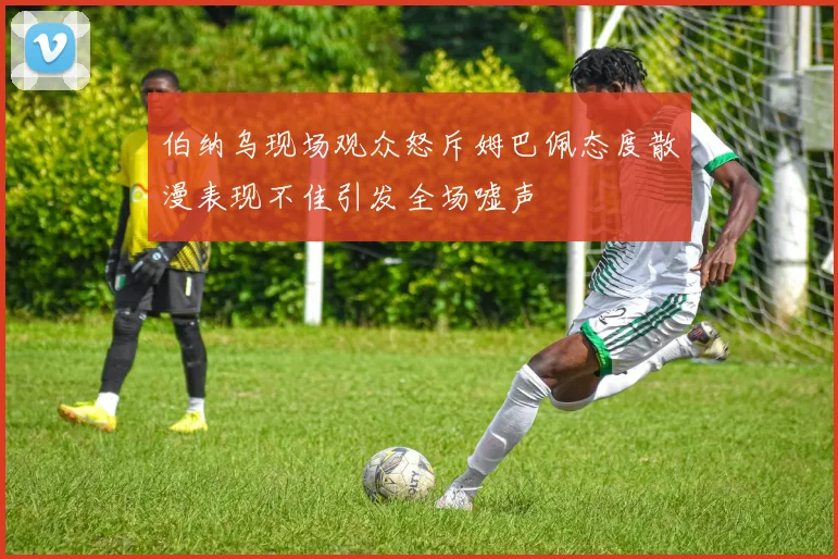 伯纳乌现场观众怒斥姆巴佩态度散漫表现不佳引发全场嘘声