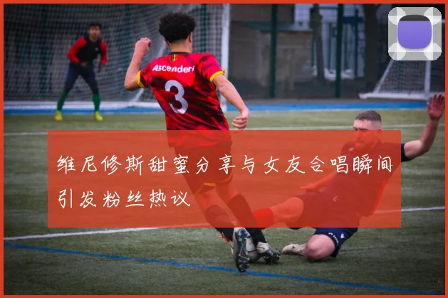 维尼修斯甜蜜分享与女友合唱瞬间引发粉丝热议