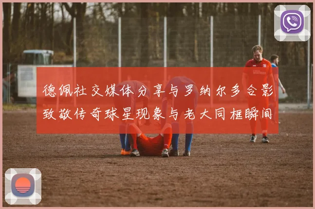 德佩社交媒体分享与罗纳尔多合影致敬传奇球星现象与老大同框瞬间
