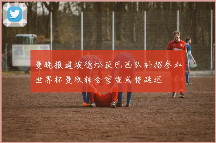 曼晚报道埃德松获巴西队补招参加世界杯曼联转会官宣或将延迟