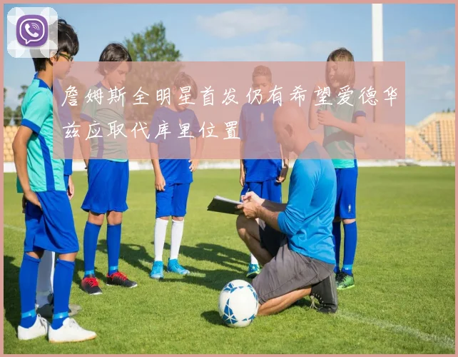 詹姆斯全明星首发仍有希望爱德华兹应取代库里位置