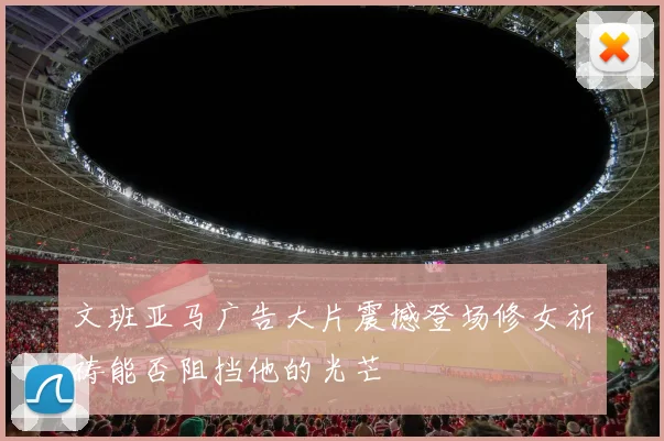 文班亚马广告大片震撼登场修女祈祷能否阻挡他的光芒