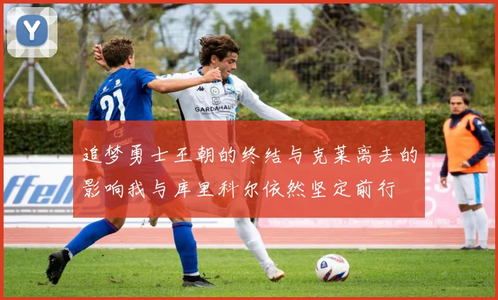 追梦勇士王朝的终结与克莱离去的影响我与库里科尔依然坚定前行