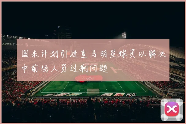 国米计划引进皇马明星球员以解决中前场人员过剩问题