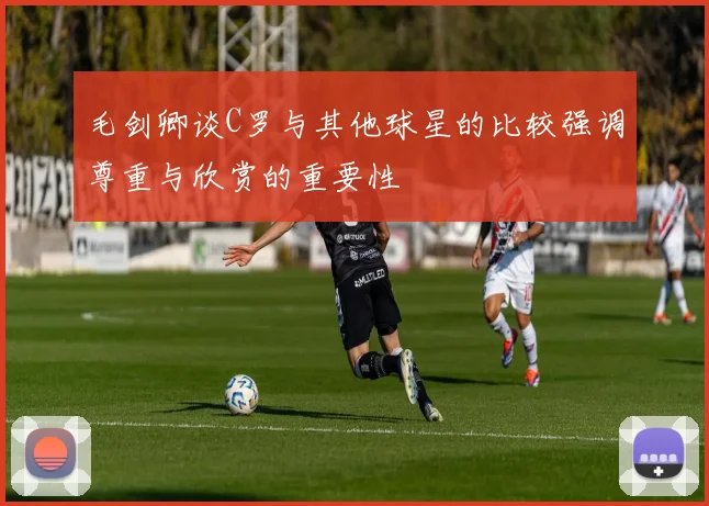 毛剑卿谈C罗与其他球星的比较强调尊重与欣赏的重要性
