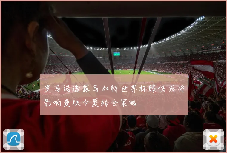 罗马诺透露乌加特世界杯膝伤或将影响曼联今夏转会策略